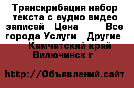 Транскрибация/набор текста с аудио,видео записей › Цена ­ 15 - Все города Услуги » Другие   . Камчатский край,Вилючинск г.